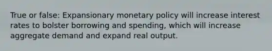 True or false: Expansionary monetary policy will increase interest rates to bolster borrowing and spending, which will increase aggregate demand and expand real output.