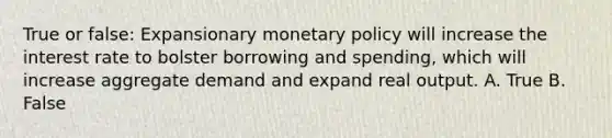 True or false: Expansionary <a href='https://www.questionai.com/knowledge/kEE0G7Llsx-monetary-policy' class='anchor-knowledge'>monetary policy</a> will increase the interest rate to bolster borrowing and spending, which will increase aggregate demand and expand real output. A. True B. False