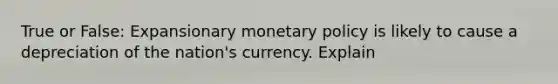 True or False: Expansionary monetary policy is likely to cause a depreciation of the nation's currency. Explain