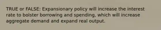 TRUE or FALSE: Expansionary policy will increase the interest rate to bolster borrowing and spending, which will increase aggregate demand and expand real output.