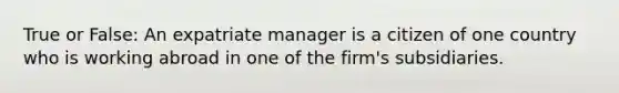 True or False: An expatriate manager is a citizen of one country who is working abroad in one of the firm's subsidiaries.