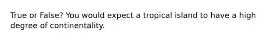 True or False? You would expect a tropical island to have a high degree of continentality.