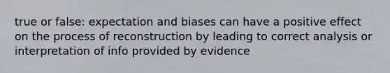 true or false: expectation and biases can have a positive effect on the process of reconstruction by leading to correct analysis or interpretation of info provided by evidence