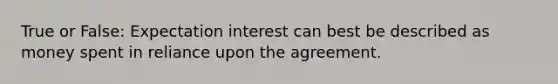 True or False: Expectation interest can best be described as money spent in reliance upon the agreement.