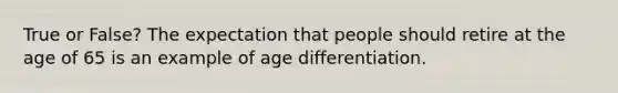 True or False? The expectation that people should retire at the age of 65 is an example of age differentiation.