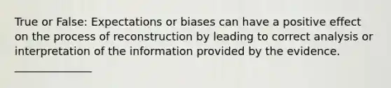 True or False: Expectations or biases can have a positive effect on the process of reconstruction by leading to correct analysis or interpretation of the information provided by the evidence. ______________