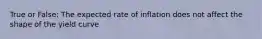 True or False: The expected rate of inflation does not affect the shape of the yield curve