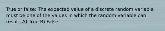 True or false: The expected value of a discrete random variable must be one of the values in which the random variable can result. A) True B) False