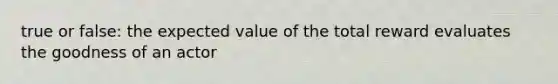 true or false: the expected value of the total reward evaluates the goodness of an actor