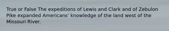 True or False The expeditions of Lewis and Clark and of Zebulon Pike expanded Americans' knowledge of the land west of the Missouri River.