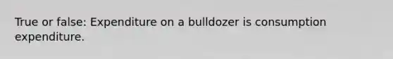 True or false: Expenditure on a bulldozer is consumption expenditure.