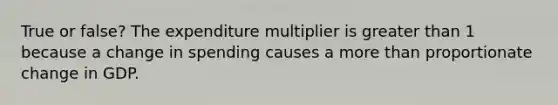 True or false? The expenditure multiplier is greater than 1 because a change in spending causes a more than proportionate change in GDP.