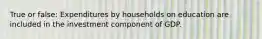 True or false: Expenditures by households on education are included in the investment component of GDP.