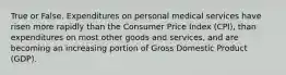 True or False. Expenditures on personal medical services have risen more rapidly than the Consumer Price Index (CPI), than expenditures on most other goods and services, and are becoming an increasing portion of Gross Domestic Product (GDP).