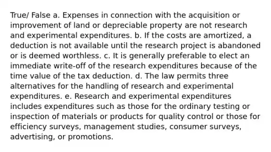 True/ False a. Expenses in connection with the acquisition or improvement of land or depreciable property are not research and experimental expenditures. b. If the costs are amortized, a deduction is not available until the research project is abandoned or is deemed worthless. c. It is generally preferable to elect an immediate write-off of the research expenditures because of the time value of the tax deduction. d. The law permits three alternatives for the handling of research and experimental expenditures. e. Research and experimental expenditures includes expenditures such as those for the ordinary testing or inspection of materials or products for quality control or those for efficiency surveys, management studies, consumer surveys, advertising, or promotions.