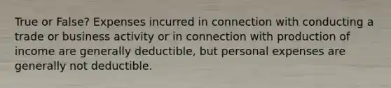 True or False? Expenses incurred in connection with conducting a trade or business activity or in connection with production of income are generally deductible, but personal expenses are generally not deductible.