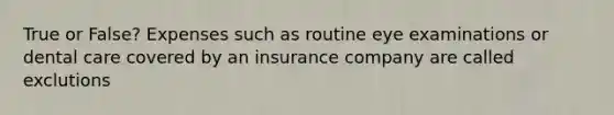 True or False? Expenses such as routine eye examinations or dental care covered by an insurance company are called exclutions