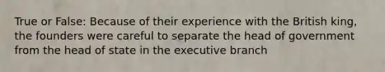 True or False: Because of their experience with the British king, the founders were careful to separate the head of government from the head of state in the executive branch