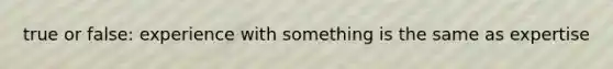 true or false: experience with something is the same as expertise