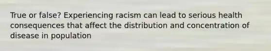 True or false? Experiencing racism can lead to serious health consequences that affect the distribution and concentration of disease in population