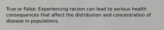 True or False: Experiencing racism can lead to serious health consequences that affect the distribution and concentration of disease in populations.