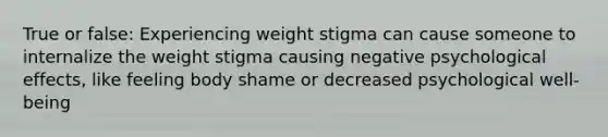 True or false: Experiencing weight stigma can cause someone to internalize the weight stigma causing negative psychological effects, like feeling body shame or decreased psychological well-being