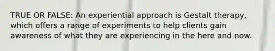 TRUE OR FALSE: An experiential approach is Gestalt therapy, which offers a range of experiments to help clients gain awareness of what they are experiencing in the here and now.