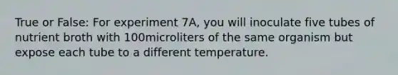 True or False: For experiment 7A, you will inoculate five tubes of nutrient broth with 100microliters of the same organism but expose each tube to a different temperature.