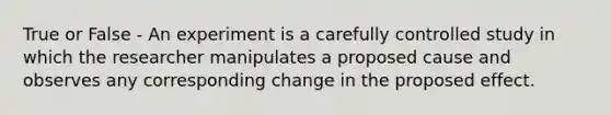 True or False - An experiment is a carefully controlled study in which the researcher manipulates a proposed cause and observes any corresponding change in the proposed effect.