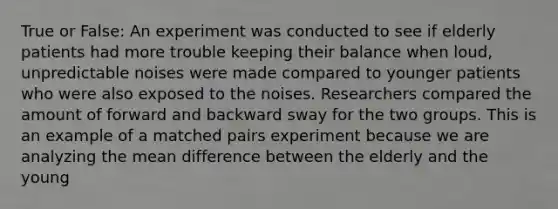 True or False: An experiment was conducted to see if elderly patients had more trouble keeping their balance when loud, unpredictable noises were made compared to younger patients who were also exposed to the noises. Researchers compared the amount of forward and backward sway for the two groups. This is an example of a matched pairs experiment because we are analyzing the mean difference between the elderly and the young