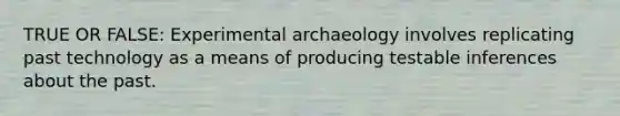 TRUE OR FALSE: Experimental archaeology involves replicating past technology as a means of producing testable inferences about the past.