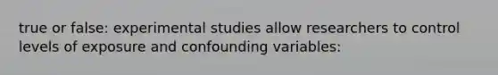 true or false: experimental studies allow researchers to control levels of exposure and confounding variables: