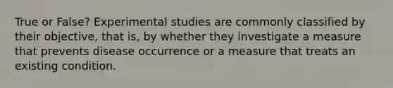 True or False? Experimental studies are commonly classified by their objective, that is, by whether they investigate a measure that prevents disease occurrence or a measure that treats an existing condition.