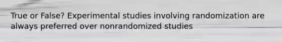 True or False? Experimental studies involving randomization are always preferred over nonrandomized studies