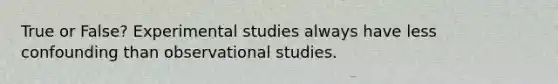 True or False? Experimental studies always have less confounding than observational studies.