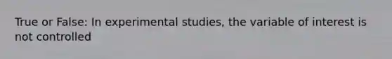 True or False: In experimental studies, the variable of interest is not controlled