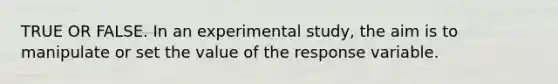 TRUE OR FALSE. In an experimental study, the aim is to manipulate or set the value of the response variable.