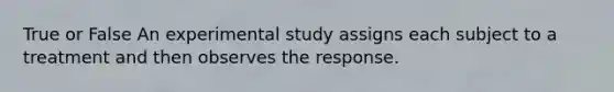 True or False An experimental study assigns each subject to a treatment and then observes the response.