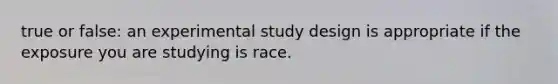 true or false: an experimental study design is appropriate if the exposure you are studying is race.