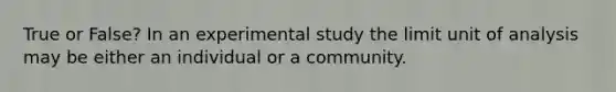 True or False? In an experimental study the limit unit of analysis may be either an individual or a community.