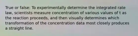 True or false: To experimentally determine the integrated rate law, scientists measure concentration of various values of t as the reaction proceeds, and then visually determines which transformation of the concentration data most closely produces a straight line.