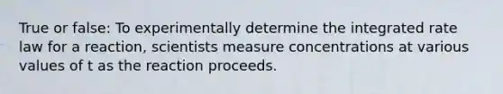 True or false: To experimentally determine the integrated rate law for a reaction, scientists measure concentrations at various values of t as the reaction proceeds.