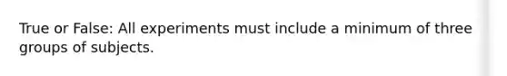 True or False: All experiments must include a minimum of three groups of subjects.