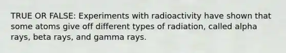 TRUE OR FALSE: Experiments with radioactivity have shown that some atoms give off different types of radiation, called alpha rays, beta rays, and gamma rays.