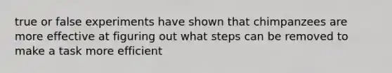 true or false experiments have shown that chimpanzees are more effective at figuring out what steps can be removed to make a task more efficient