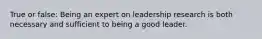 True or false: Being an expert on leadership research is both necessary and sufficient to being a good leader.