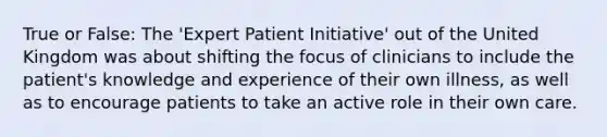 True or False: The 'Expert Patient Initiative' out of the United Kingdom was about shifting the focus of clinicians to include the patient's knowledge and experience of their own illness, as well as to encourage patients to take an active role in their own care.