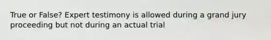 True or False? Expert testimony is allowed during a grand jury proceeding but not during an actual trial