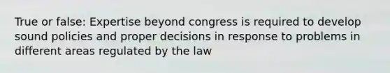 True or false: Expertise beyond congress is required to develop sound policies and proper decisions in response to problems in different areas regulated by the law