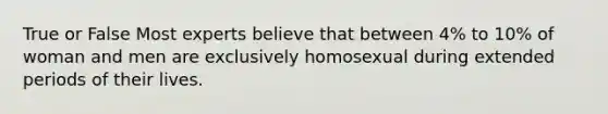 True or False Most experts believe that between 4% to 10% of woman and men are exclusively homosexual during extended periods of their lives.